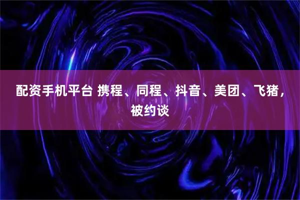 配资手机平台 携程、同程、抖音、美团、飞猪，被约谈