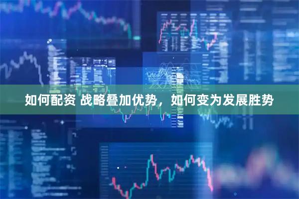 如何配资 战略叠加优势，如何变为发展胜势