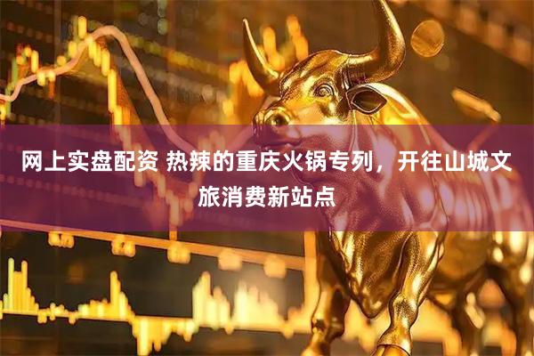 网上实盘配资 热辣的重庆火锅专列，开往山城文旅消费新站点
