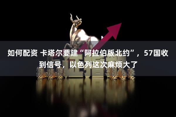 如何配资 卡塔尔要建“阿拉伯版北约”，57国收到信号，以色列这次麻烦大了