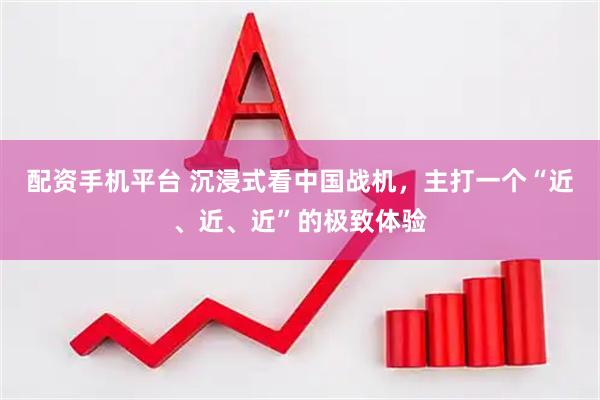 配资手机平台 沉浸式看中国战机，主打一个“近、近、近”的极致体验