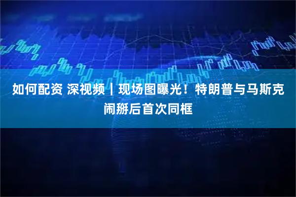 如何配资 深视频｜现场图曝光！特朗普与马斯克闹掰后首次同框