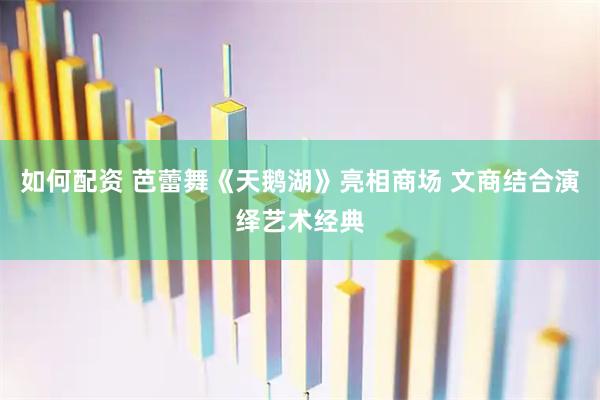 如何配资 芭蕾舞《天鹅湖》亮相商场 文商结合演绎艺术经典