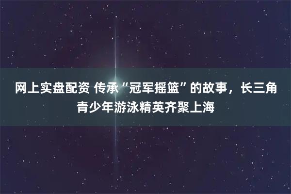 网上实盘配资 传承“冠军摇篮”的故事,长三角青少年游泳精英齐聚上海