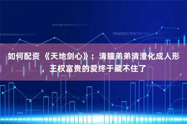 如何配资 《天地剑心》:清瞳弟弟清澄化成人形,王权富贵的爱终于藏不住了