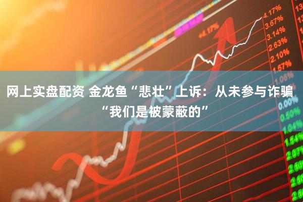 网上实盘配资 金龙鱼“悲壮”上诉：从未参与诈骗  “我们是被蒙蔽的”