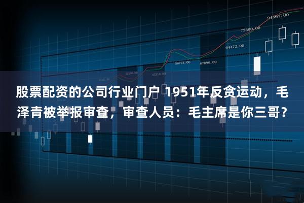 股票配资的公司行业门户 1951年反贪运动，毛泽青被举报审查，审查人员：毛主席是你三哥？