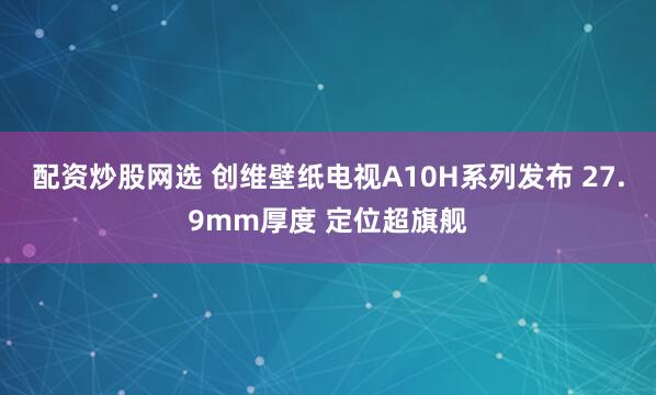 配资炒股网选 创维壁纸电视A10H系列发布 27.9mm厚度 定位超旗舰