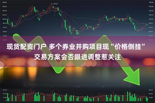 现货配资门户 多个券业并购项目现“价格倒挂” 交易方案会否跟进调整惹关注