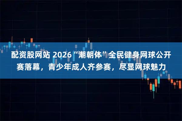 配资股网站 2026“潮朝体”全民健身网球公开赛落幕，青少年成人齐参赛，尽显网球魅力