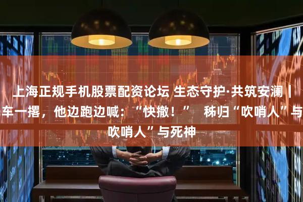 上海正规手机股票配资论坛 生态守护·共筑安澜｜摩托车一撂，他边跑边喊：“快撤！”   秭归“吹哨人”与死神