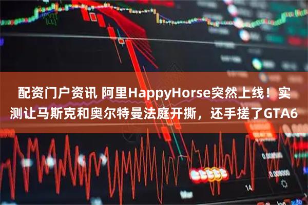 配资门户资讯 阿里HappyHorse突然上线！实测让马斯克和奥尔特曼法庭开撕，还手搓了GTA6