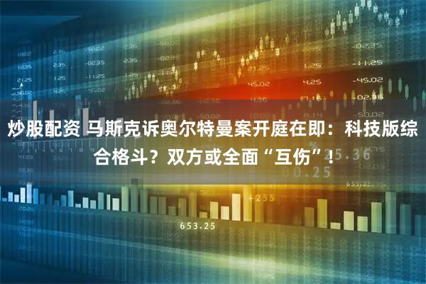 炒股配资 马斯克诉奥尔特曼案开庭在即：科技版综合格斗？双方或全面“互伤”！