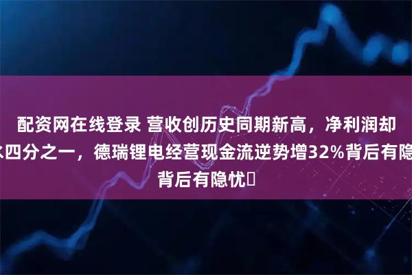 配资网在线登录 营收创历史同期新高，净利润却缩水四分之一，德瑞锂电经营现金流逆势增32%背后有隐忧​