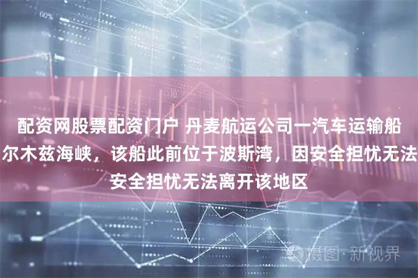 配资网股票配资门户 丹麦航运公司一汽车运输船安全通过霍尔木兹海峡，该船此前位于波斯湾，因安全担忧无法离开该地区