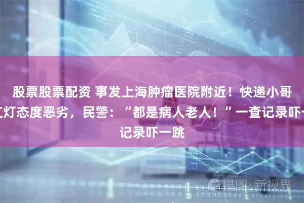 股票股票配资 事发上海肿瘤医院附近！快递小哥闯红灯态度恶劣，民警：“都是病人老人！”一查记录吓一跳