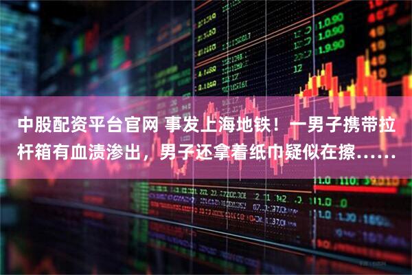 中股配资平台官网 事发上海地铁！一男子携带拉杆箱有血渍渗出，男子还拿着纸巾疑似在擦……