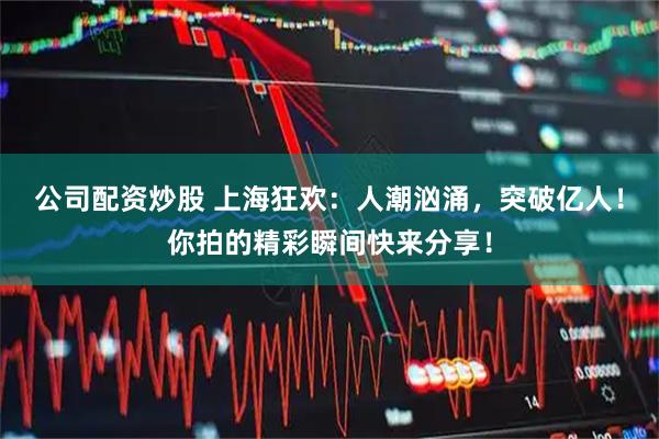 公司配资炒股 上海狂欢：人潮汹涌，突破亿人！你拍的精彩瞬间快来分享！