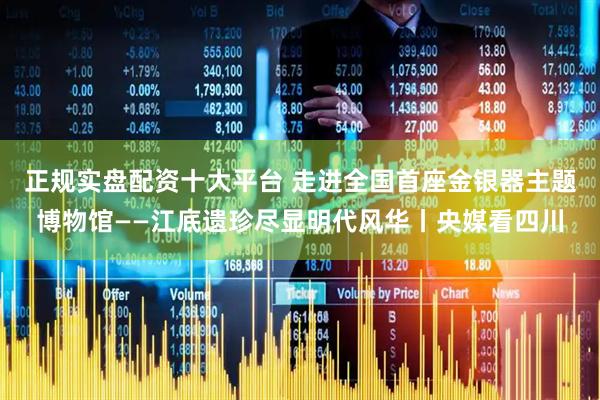 正规实盘配资十大平台 走进全国首座金银器主题博物馆——江底遗珍尽显明代风华丨央媒看四川