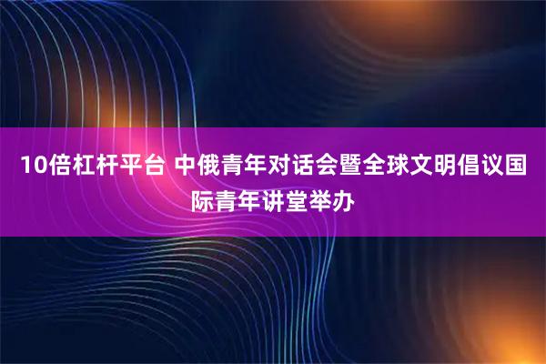10倍杠杆平台 中俄青年对话会暨全球文明倡议国际青年讲堂举办