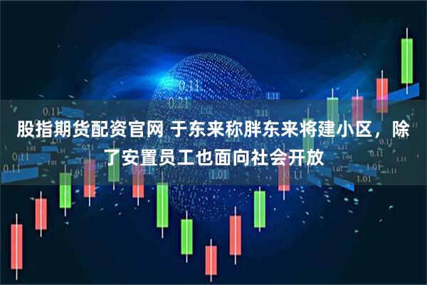 股指期货配资官网 于东来称胖东来将建小区，除了安置员工也面向社会开放