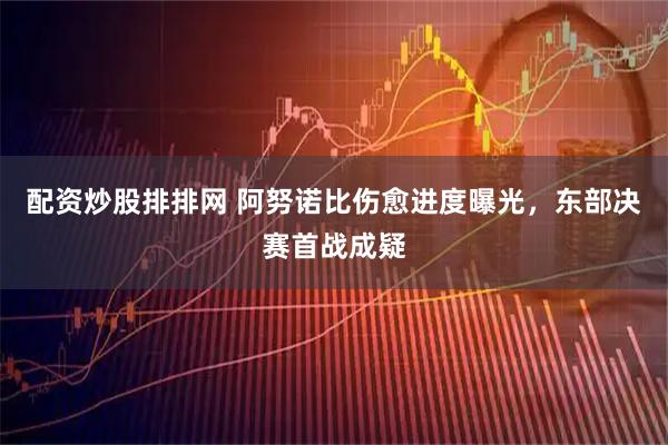 配资炒股排排网 阿努诺比伤愈进度曝光，东部决赛首战成疑