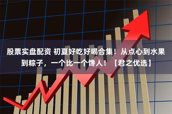 股票实盘配资 初夏好吃好喝合集！从点心到水果到粽子，一个比一个馋人！【君之优选】