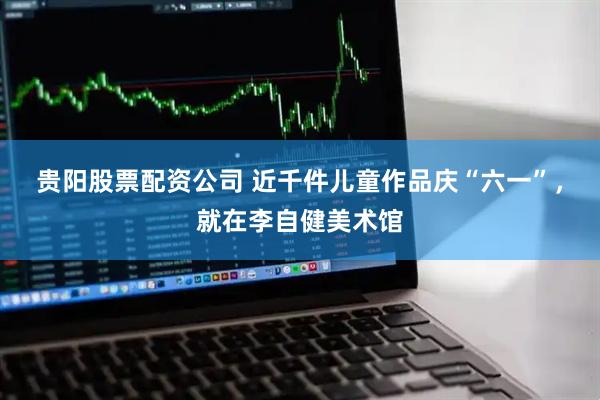 贵阳股票配资公司 近千件儿童作品庆“六一”，就在李自健美术馆