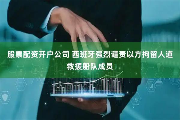股票配资开户公司 西班牙强烈谴责以方拘留人道救援船队成员