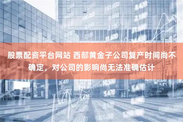股票配资平台网站 西部黄金子公司复产时间尚不确定,对公司的影响尚无法准确估计