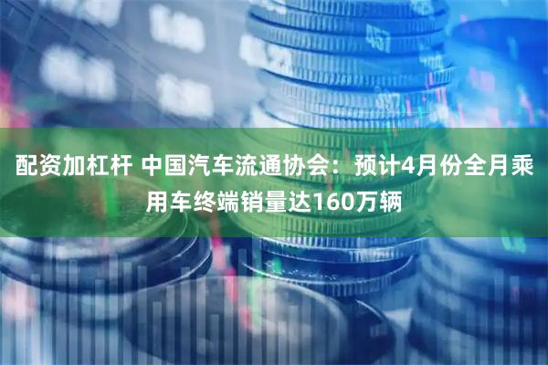 配资加杠杆 中国汽车流通协会:预计4月份全月乘用车终端销量达160万辆