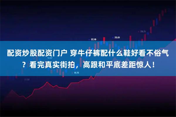 配资炒股配资门户 穿牛仔裤配什么鞋好看不俗气？看完真实街拍，高跟和平底差距惊人！
