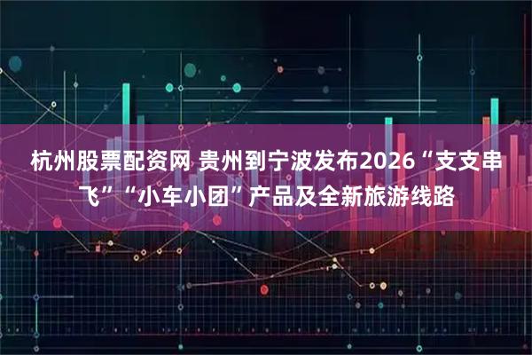 杭州股票配资网 贵州到宁波发布2026“支支串飞”“小车小团”产品及全新旅游线路