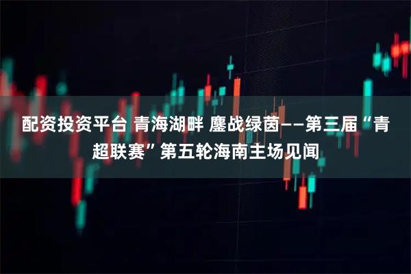 配资投资平台 青海湖畔 鏖战绿茵——第三届“青超联赛”第五轮海南主场见闻