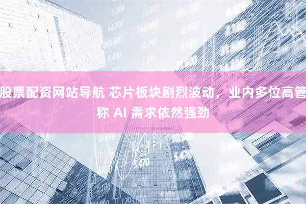 股票配资网站导航 芯片板块剧烈波动，业内多位高管称 AI 需求依然强劲