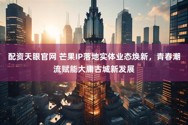配资天眼官网 芒果IP落地实体业态焕新，青春潮流赋能大庸古城新发展