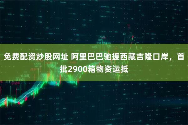 免费配资炒股网址 阿里巴巴驰援西藏吉隆口岸，首批2900箱物资运抵