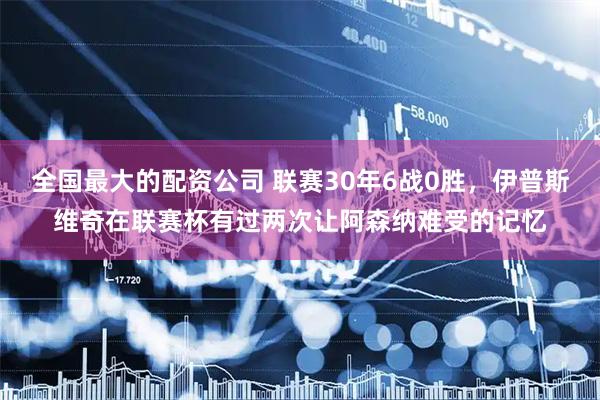 全国最大的配资公司 联赛30年6战0胜，伊普斯维奇在联赛杯有过两次让阿森纳难受的记忆